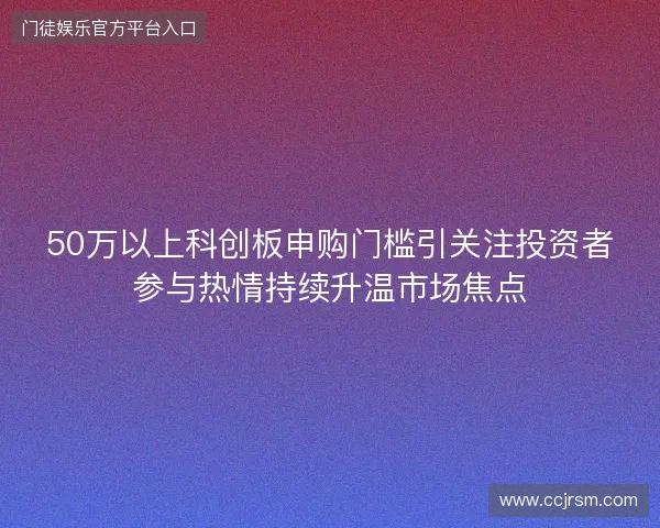 50万以上科创板申购门槛引关注投资者参与热情持续升温市场焦点