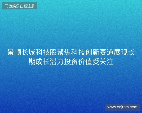 景顺长城科技股聚焦科技创新赛道展现长期成长潜力投资价值受关注